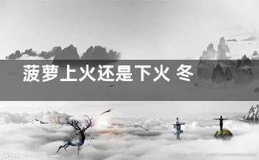 菠萝上火还是下火 冬天菠萝上火还是下火
